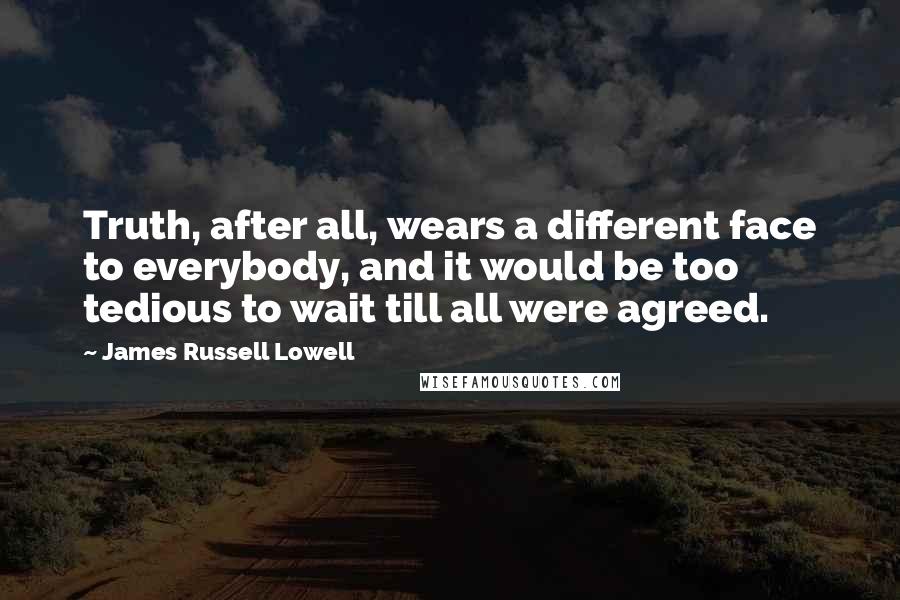 James Russell Lowell Quotes: Truth, after all, wears a different face to everybody, and it would be too tedious to wait till all were agreed.