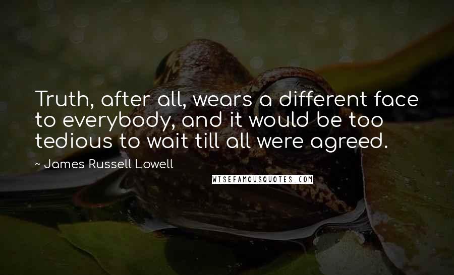 James Russell Lowell Quotes: Truth, after all, wears a different face to everybody, and it would be too tedious to wait till all were agreed.