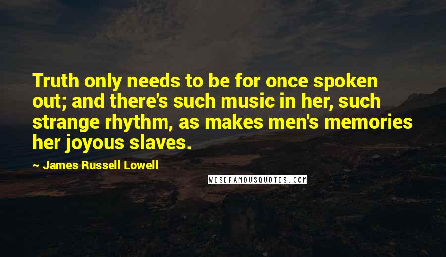 James Russell Lowell Quotes: Truth only needs to be for once spoken out; and there's such music in her, such strange rhythm, as makes men's memories her joyous slaves.