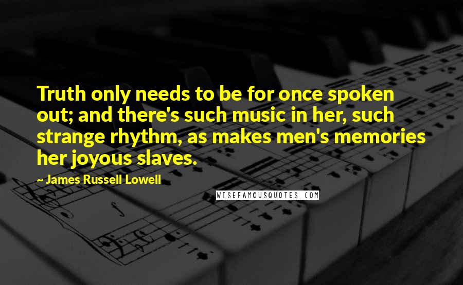 James Russell Lowell Quotes: Truth only needs to be for once spoken out; and there's such music in her, such strange rhythm, as makes men's memories her joyous slaves.