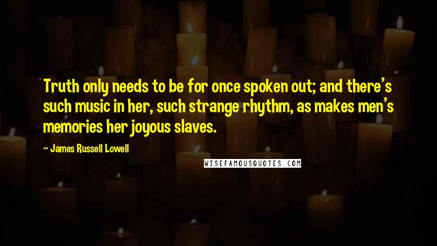 James Russell Lowell Quotes: Truth only needs to be for once spoken out; and there's such music in her, such strange rhythm, as makes men's memories her joyous slaves.