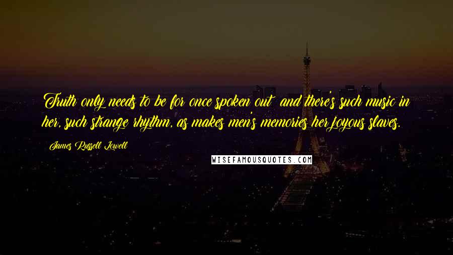 James Russell Lowell Quotes: Truth only needs to be for once spoken out; and there's such music in her, such strange rhythm, as makes men's memories her joyous slaves.