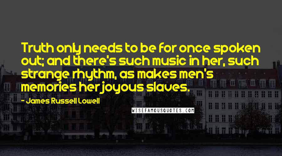 James Russell Lowell Quotes: Truth only needs to be for once spoken out; and there's such music in her, such strange rhythm, as makes men's memories her joyous slaves.