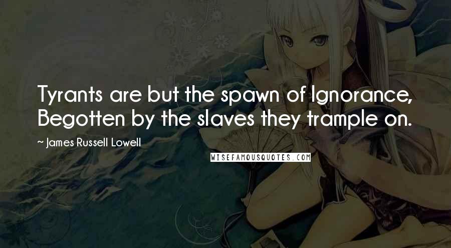 James Russell Lowell Quotes: Tyrants are but the spawn of Ignorance, Begotten by the slaves they trample on.