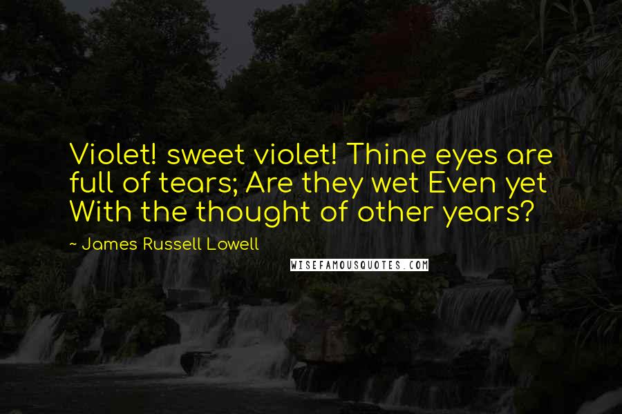 James Russell Lowell Quotes: Violet! sweet violet! Thine eyes are full of tears; Are they wet Even yet With the thought of other years?