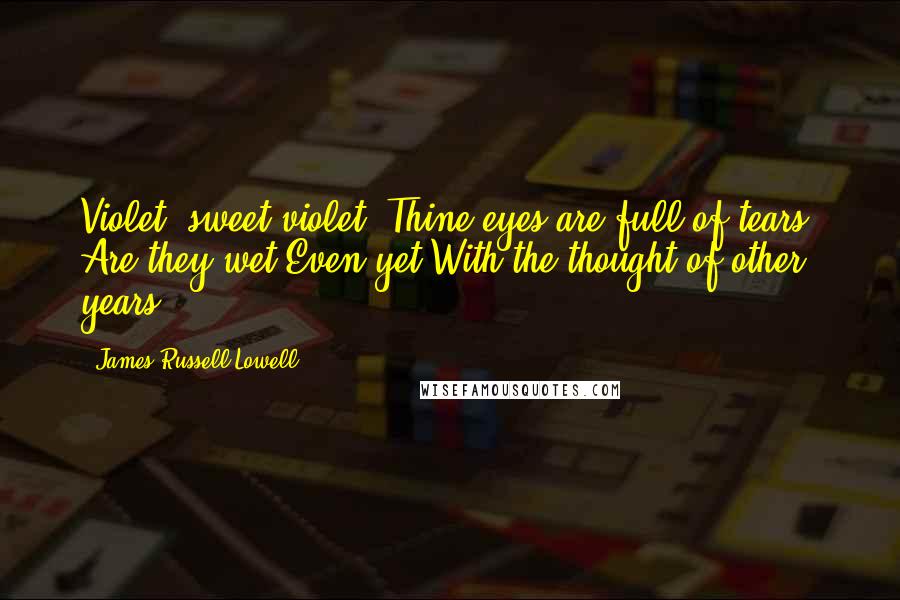 James Russell Lowell Quotes: Violet! sweet violet! Thine eyes are full of tears; Are they wet Even yet With the thought of other years?