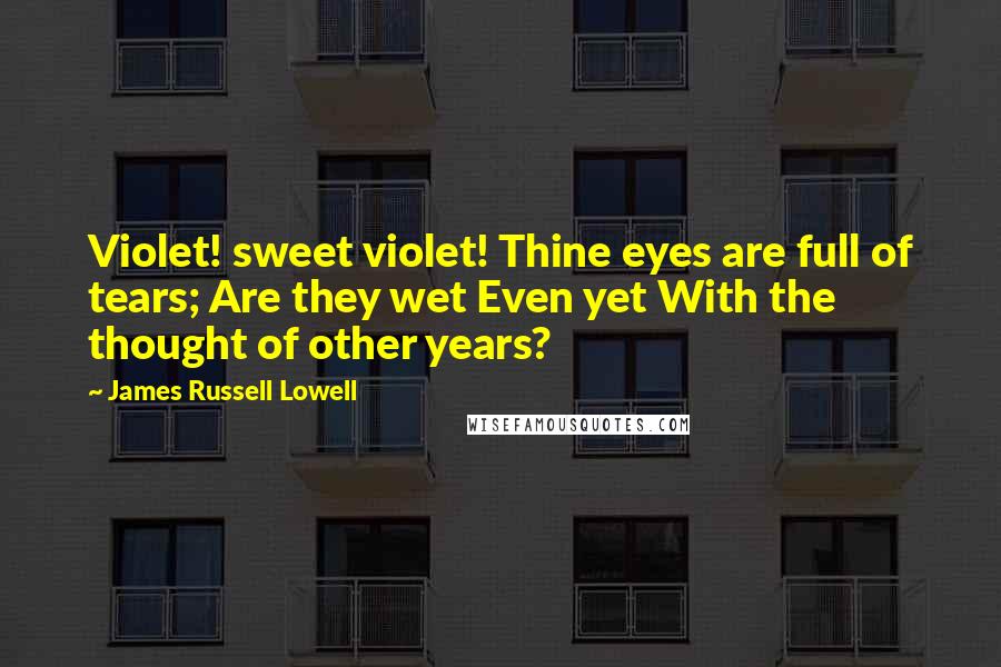 James Russell Lowell Quotes: Violet! sweet violet! Thine eyes are full of tears; Are they wet Even yet With the thought of other years?