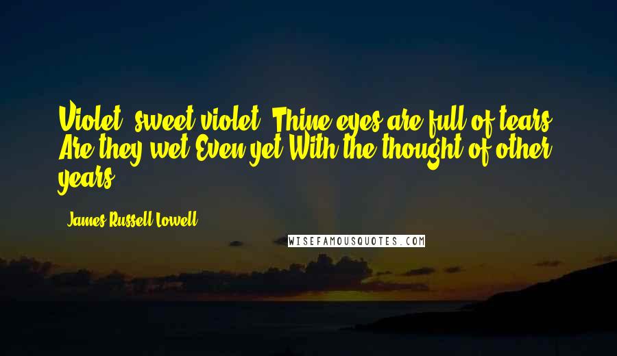 James Russell Lowell Quotes: Violet! sweet violet! Thine eyes are full of tears; Are they wet Even yet With the thought of other years?