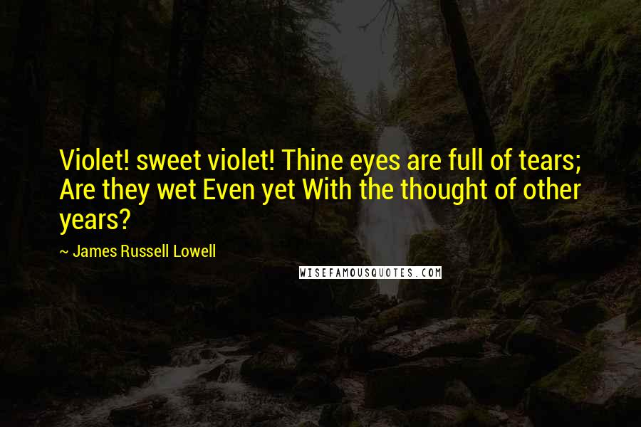 James Russell Lowell Quotes: Violet! sweet violet! Thine eyes are full of tears; Are they wet Even yet With the thought of other years?