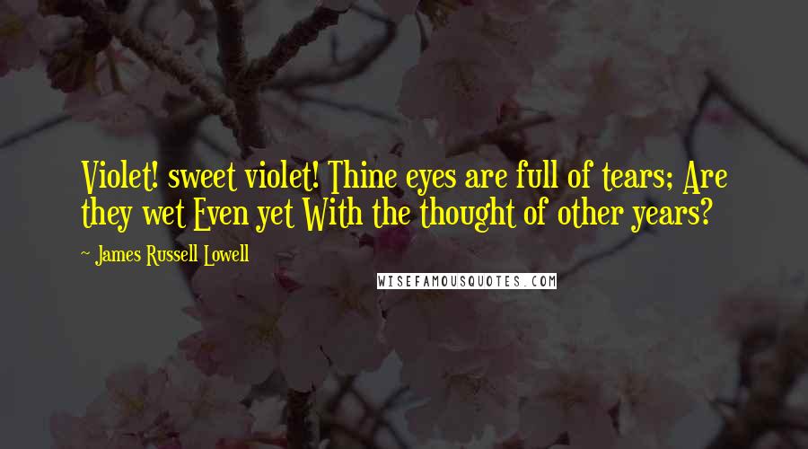 James Russell Lowell Quotes: Violet! sweet violet! Thine eyes are full of tears; Are they wet Even yet With the thought of other years?