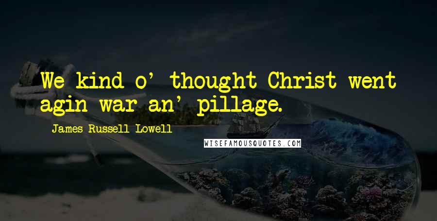 James Russell Lowell Quotes: We kind o' thought Christ went agin war an' pillage.