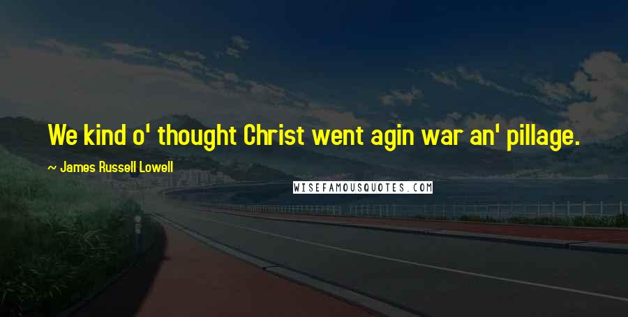 James Russell Lowell Quotes: We kind o' thought Christ went agin war an' pillage.