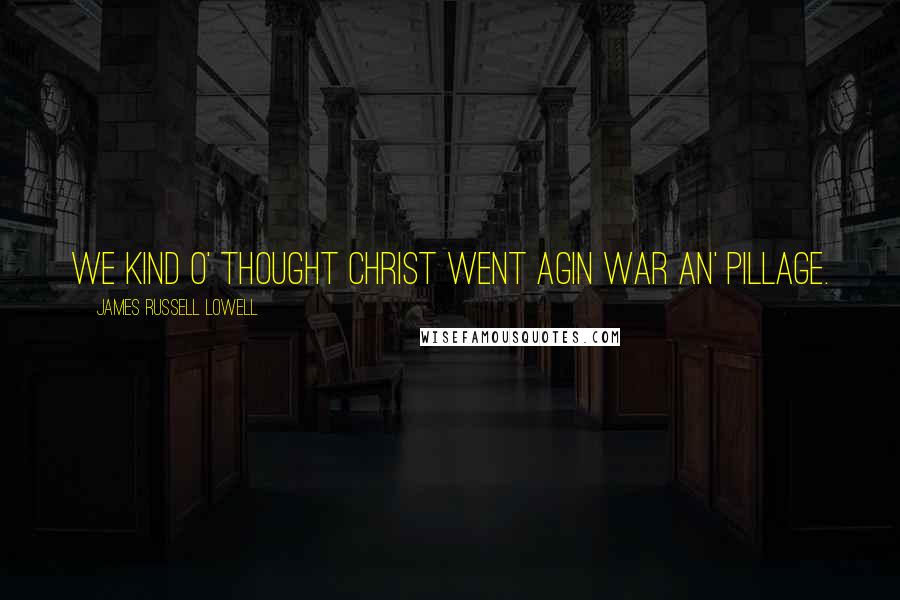 James Russell Lowell Quotes: We kind o' thought Christ went agin war an' pillage.