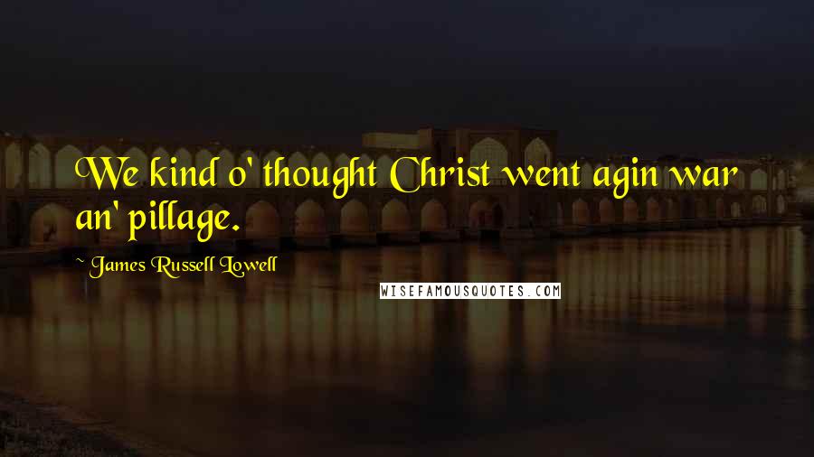 James Russell Lowell Quotes: We kind o' thought Christ went agin war an' pillage.