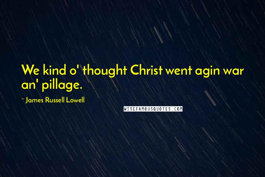 James Russell Lowell Quotes: We kind o' thought Christ went agin war an' pillage.