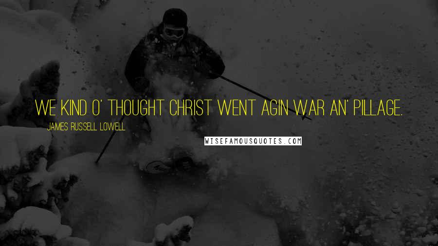 James Russell Lowell Quotes: We kind o' thought Christ went agin war an' pillage.