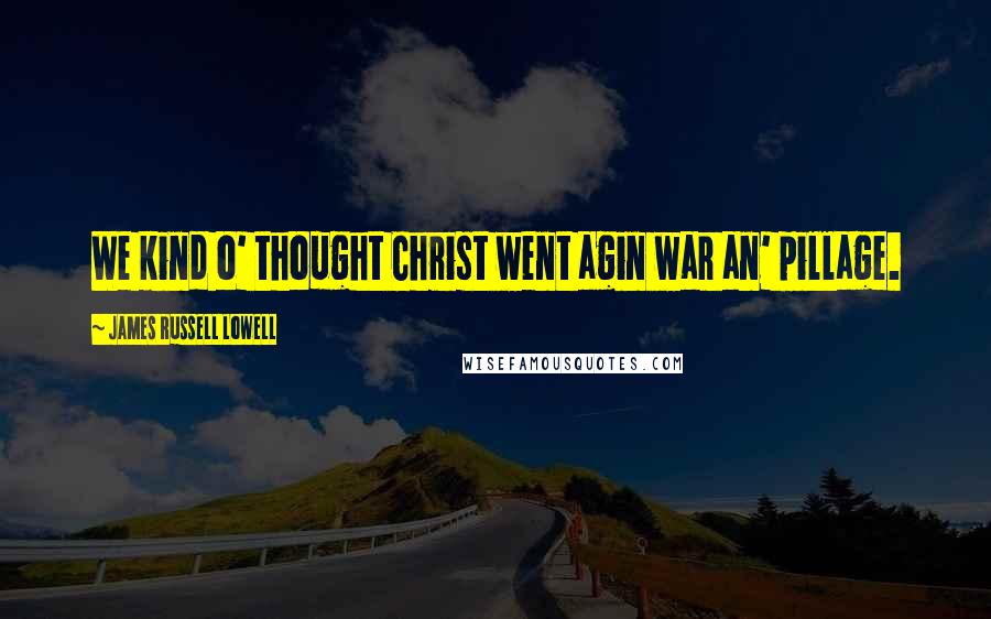 James Russell Lowell Quotes: We kind o' thought Christ went agin war an' pillage.