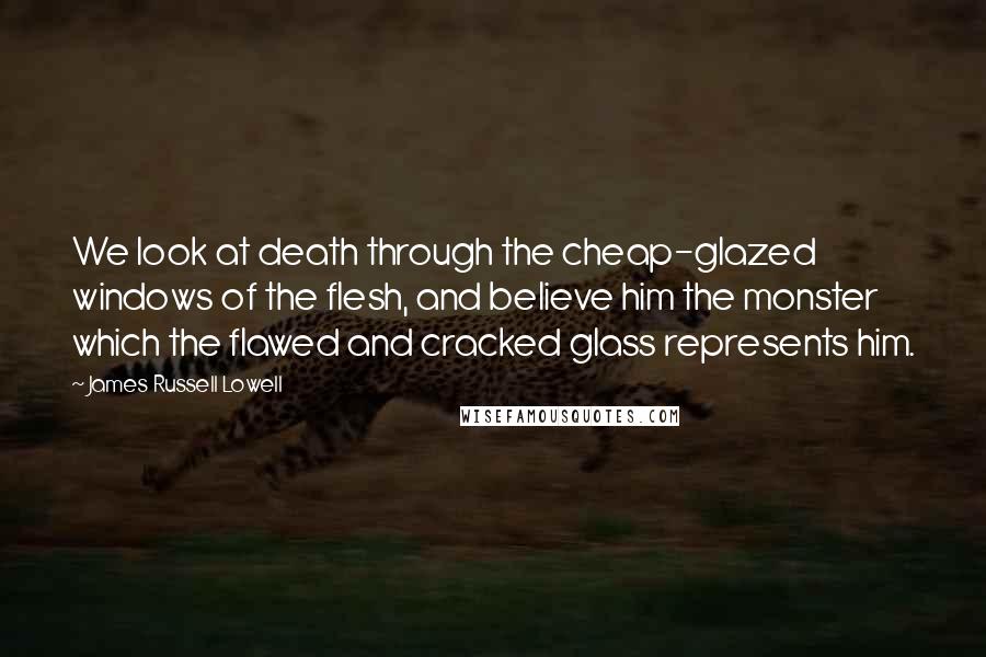 James Russell Lowell Quotes: We look at death through the cheap-glazed windows of the flesh, and believe him the monster which the flawed and cracked glass represents him.