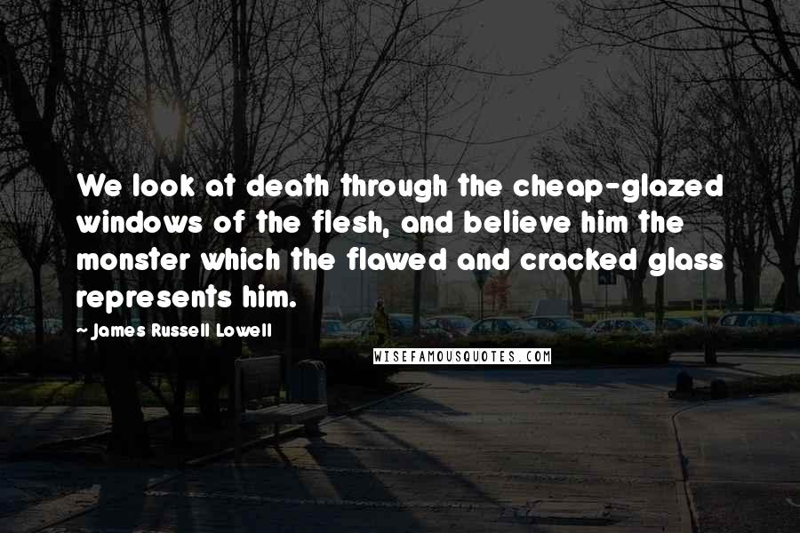 James Russell Lowell Quotes: We look at death through the cheap-glazed windows of the flesh, and believe him the monster which the flawed and cracked glass represents him.