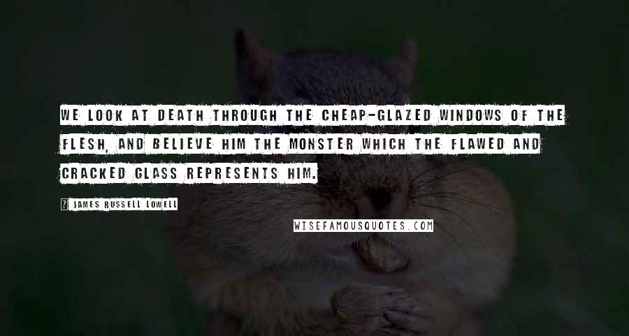 James Russell Lowell Quotes: We look at death through the cheap-glazed windows of the flesh, and believe him the monster which the flawed and cracked glass represents him.