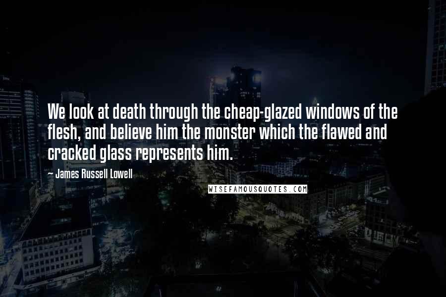 James Russell Lowell Quotes: We look at death through the cheap-glazed windows of the flesh, and believe him the monster which the flawed and cracked glass represents him.