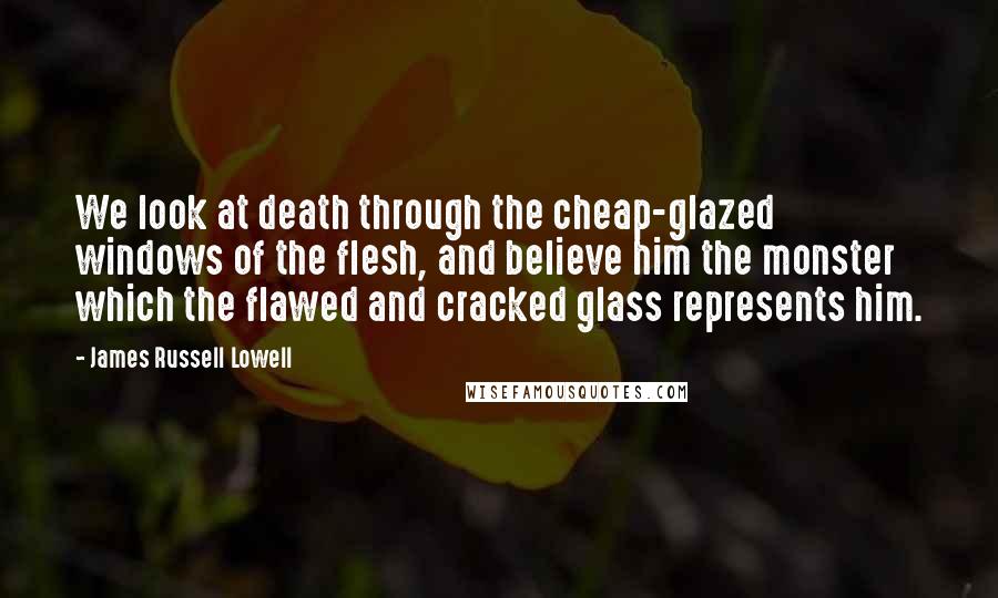 James Russell Lowell Quotes: We look at death through the cheap-glazed windows of the flesh, and believe him the monster which the flawed and cracked glass represents him.