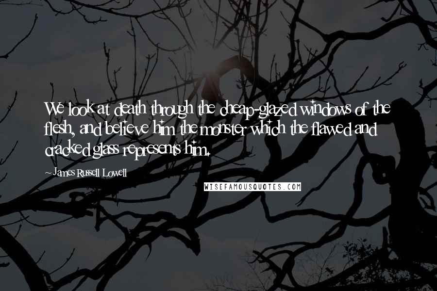 James Russell Lowell Quotes: We look at death through the cheap-glazed windows of the flesh, and believe him the monster which the flawed and cracked glass represents him.