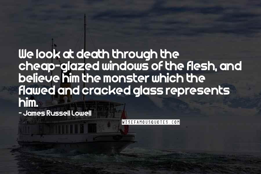 James Russell Lowell Quotes: We look at death through the cheap-glazed windows of the flesh, and believe him the monster which the flawed and cracked glass represents him.