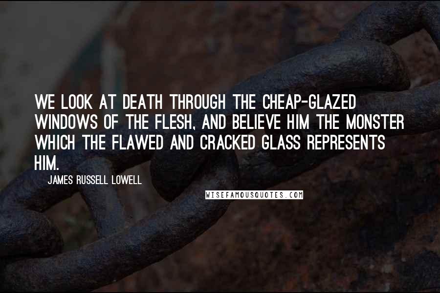 James Russell Lowell Quotes: We look at death through the cheap-glazed windows of the flesh, and believe him the monster which the flawed and cracked glass represents him.