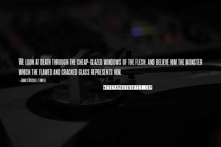 James Russell Lowell Quotes: We look at death through the cheap-glazed windows of the flesh, and believe him the monster which the flawed and cracked glass represents him.