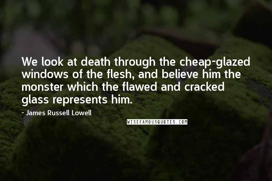 James Russell Lowell Quotes: We look at death through the cheap-glazed windows of the flesh, and believe him the monster which the flawed and cracked glass represents him.