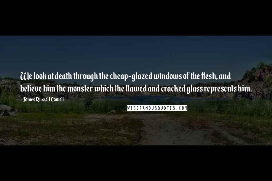 James Russell Lowell Quotes: We look at death through the cheap-glazed windows of the flesh, and believe him the monster which the flawed and cracked glass represents him.