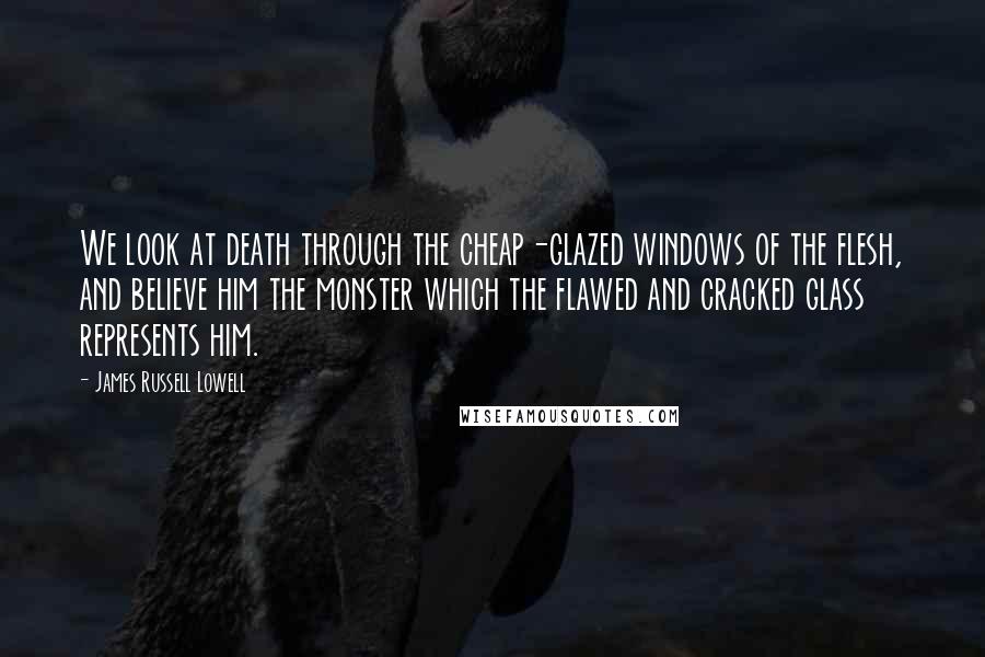 James Russell Lowell Quotes: We look at death through the cheap-glazed windows of the flesh, and believe him the monster which the flawed and cracked glass represents him.