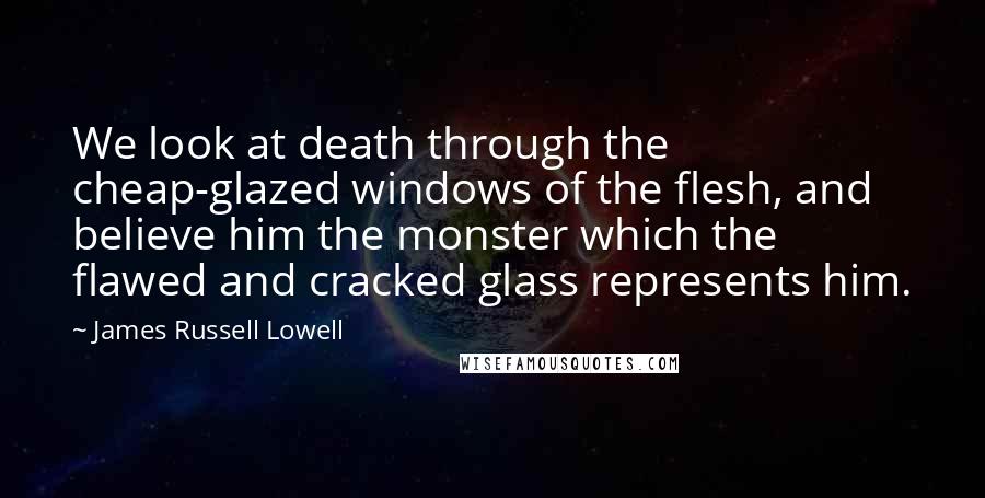 James Russell Lowell Quotes: We look at death through the cheap-glazed windows of the flesh, and believe him the monster which the flawed and cracked glass represents him.