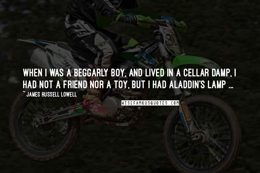 James Russell Lowell Quotes: When I was a beggarly boy, And lived in a cellar damp, I had not a friend nor a toy, But I had Aladdin's lamp ...