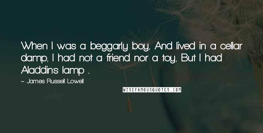 James Russell Lowell Quotes: When I was a beggarly boy, And lived in a cellar damp, I had not a friend nor a toy, But I had Aladdin's lamp ...