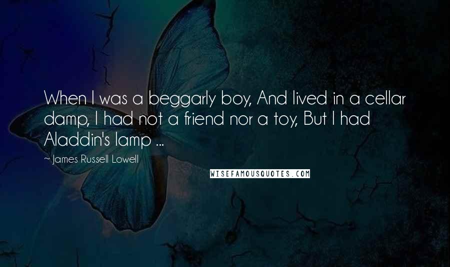 James Russell Lowell Quotes: When I was a beggarly boy, And lived in a cellar damp, I had not a friend nor a toy, But I had Aladdin's lamp ...