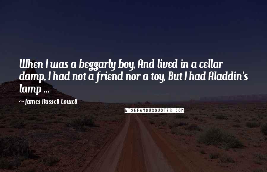 James Russell Lowell Quotes: When I was a beggarly boy, And lived in a cellar damp, I had not a friend nor a toy, But I had Aladdin's lamp ...