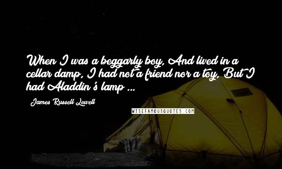 James Russell Lowell Quotes: When I was a beggarly boy, And lived in a cellar damp, I had not a friend nor a toy, But I had Aladdin's lamp ...