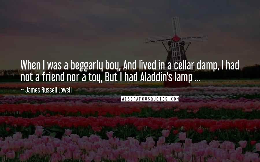 James Russell Lowell Quotes: When I was a beggarly boy, And lived in a cellar damp, I had not a friend nor a toy, But I had Aladdin's lamp ...