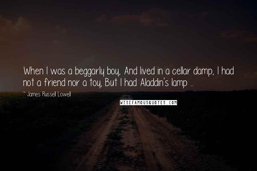 James Russell Lowell Quotes: When I was a beggarly boy, And lived in a cellar damp, I had not a friend nor a toy, But I had Aladdin's lamp ...