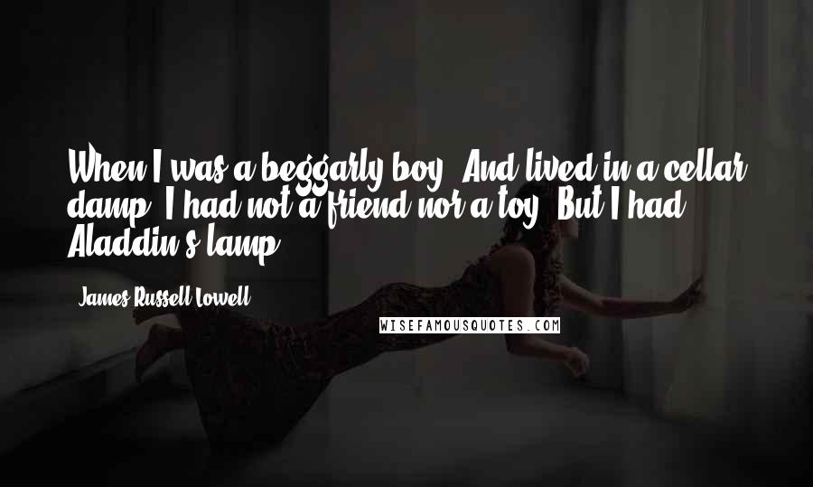 James Russell Lowell Quotes: When I was a beggarly boy, And lived in a cellar damp, I had not a friend nor a toy, But I had Aladdin's lamp ...
