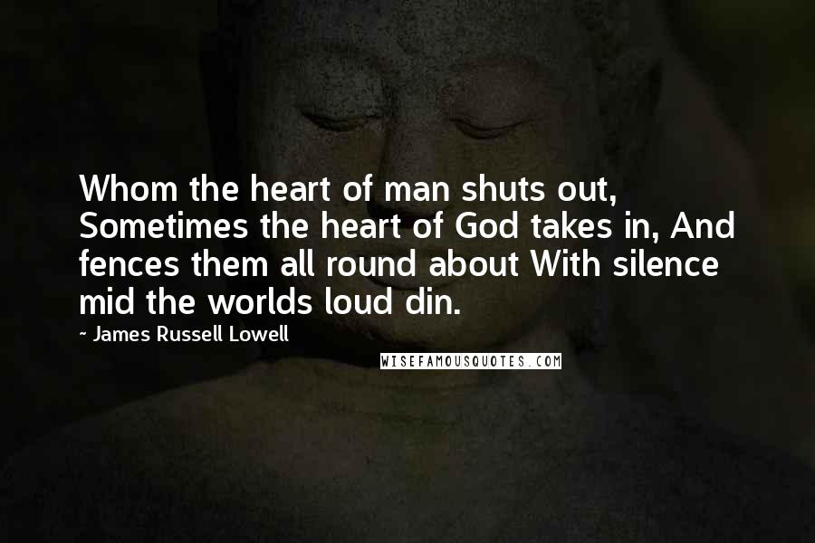 James Russell Lowell Quotes: Whom the heart of man shuts out, Sometimes the heart of God takes in, And fences them all round about With silence mid the worlds loud din.