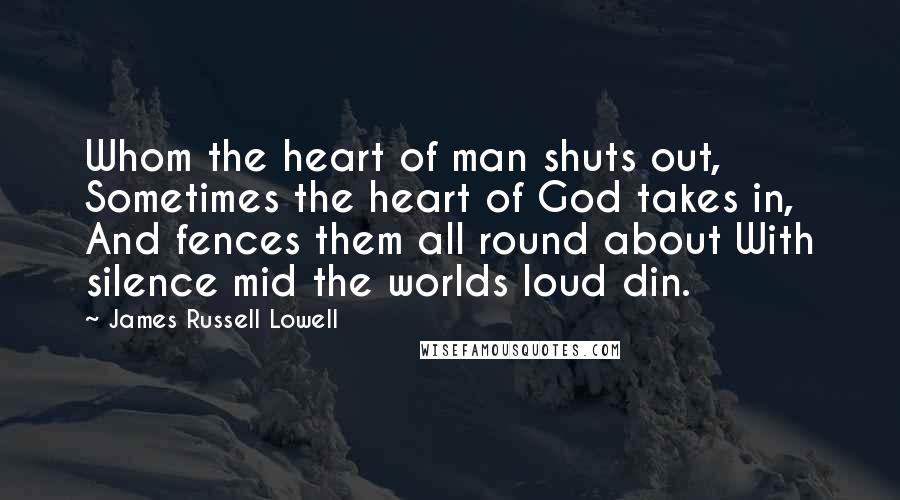 James Russell Lowell Quotes: Whom the heart of man shuts out, Sometimes the heart of God takes in, And fences them all round about With silence mid the worlds loud din.