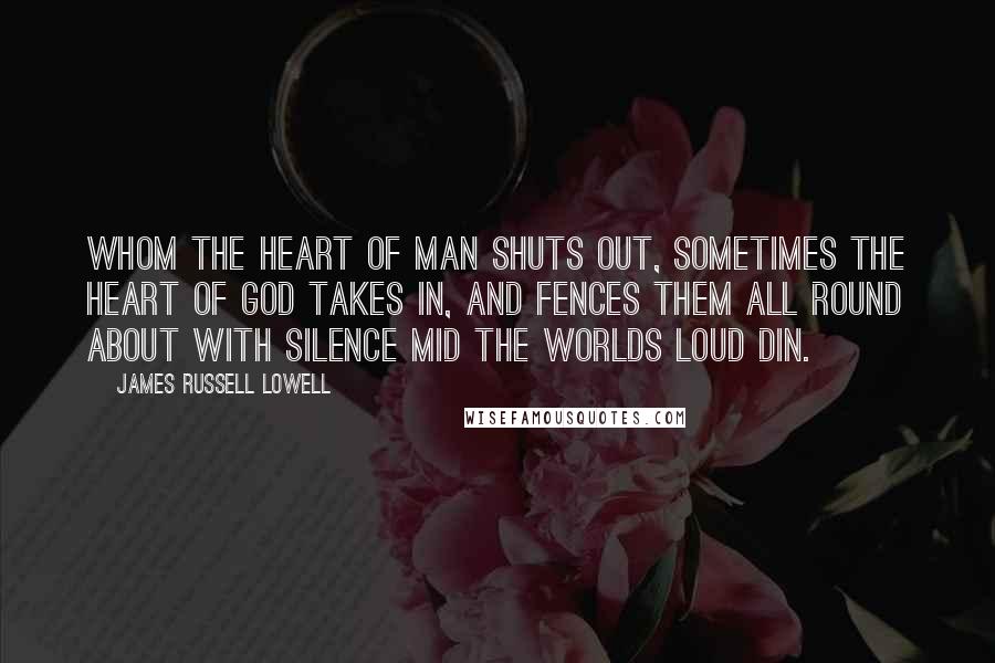 James Russell Lowell Quotes: Whom the heart of man shuts out, Sometimes the heart of God takes in, And fences them all round about With silence mid the worlds loud din.