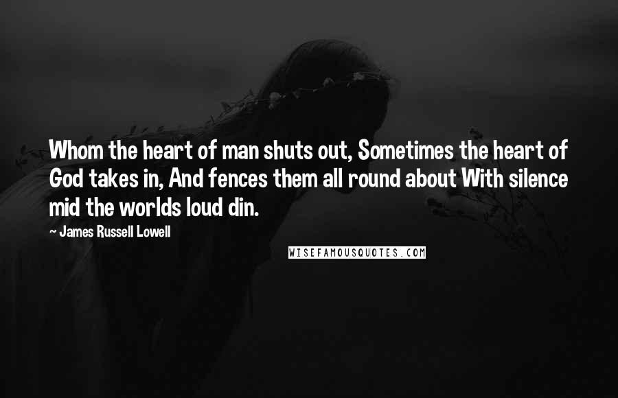 James Russell Lowell Quotes: Whom the heart of man shuts out, Sometimes the heart of God takes in, And fences them all round about With silence mid the worlds loud din.