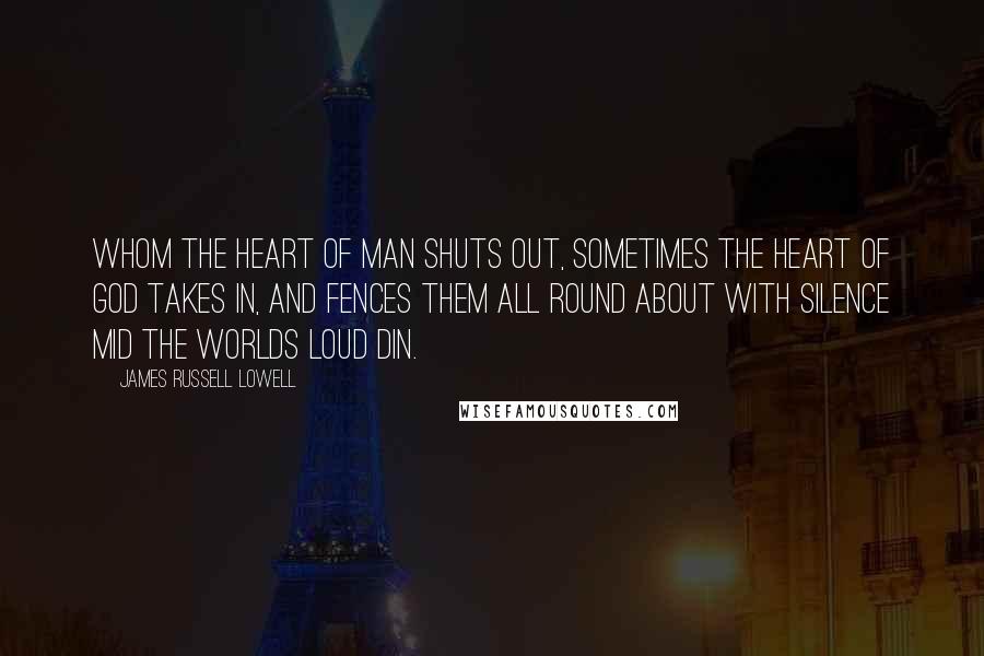 James Russell Lowell Quotes: Whom the heart of man shuts out, Sometimes the heart of God takes in, And fences them all round about With silence mid the worlds loud din.