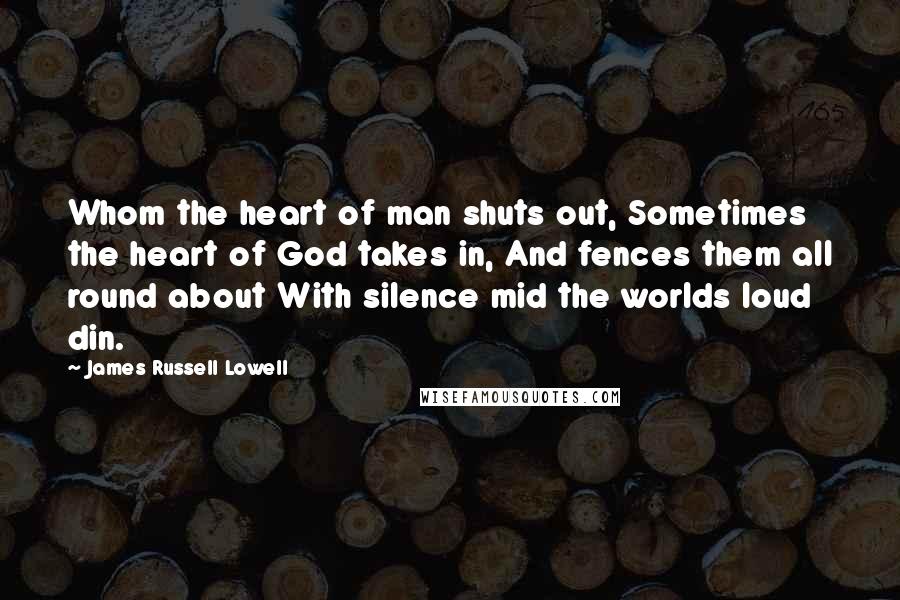 James Russell Lowell Quotes: Whom the heart of man shuts out, Sometimes the heart of God takes in, And fences them all round about With silence mid the worlds loud din.