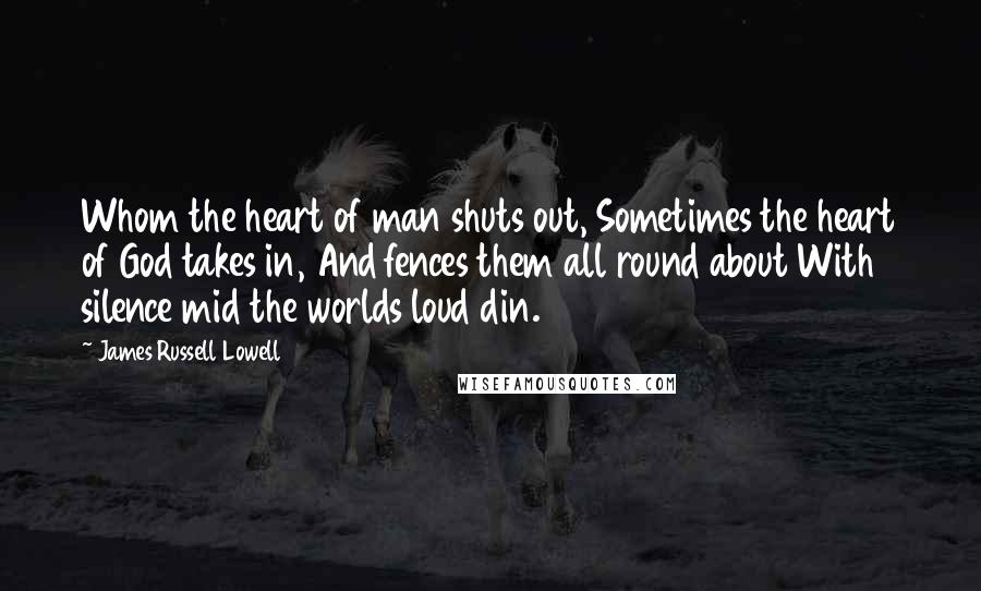 James Russell Lowell Quotes: Whom the heart of man shuts out, Sometimes the heart of God takes in, And fences them all round about With silence mid the worlds loud din.