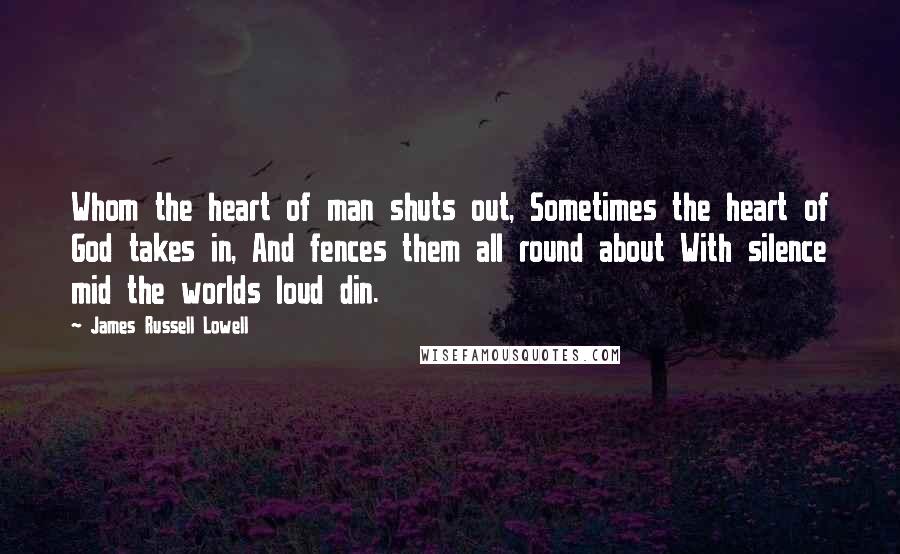 James Russell Lowell Quotes: Whom the heart of man shuts out, Sometimes the heart of God takes in, And fences them all round about With silence mid the worlds loud din.